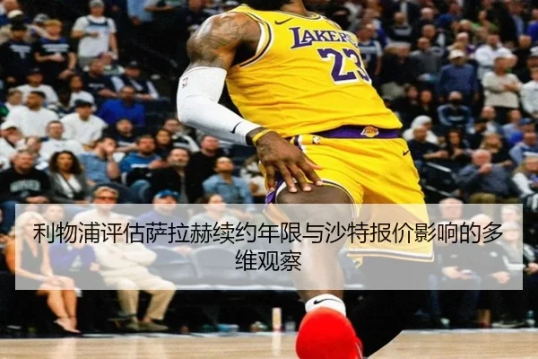 利物浦评估萨拉赫续约年限与沙特报价影响的多维观察
