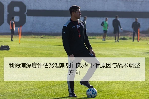利物浦深度评估努涅斯射门效率下滑原因与战术调整方向